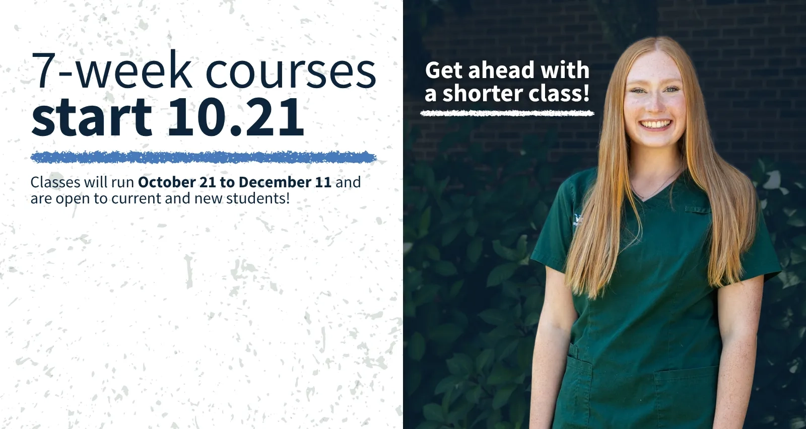 7-week courses start 10.21. Get ahead with a shorter class! Classes will run October 21 to December 11 and are open to current and new students! Photo of a smiling female student wearing green medical scrubs.